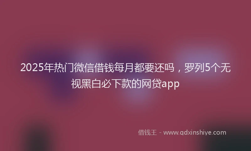 2025年热门微信借钱每月都要还吗，罗列5个无视黑白必下款的网贷app