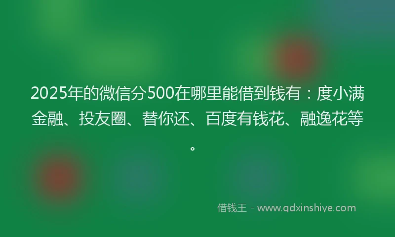 2025年的微信分500在哪里能借到钱有：度小满金融、投友圈、替你还、百度有钱花、融逸花等。