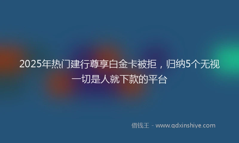 2025年热门建行尊享白金卡被拒，归纳5个无视一切是人就下款的平台