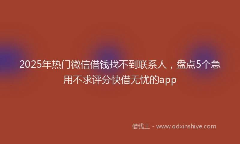 2025年热门微信借钱找不到联系人，盘点5个急用不求评分快借无忧的app