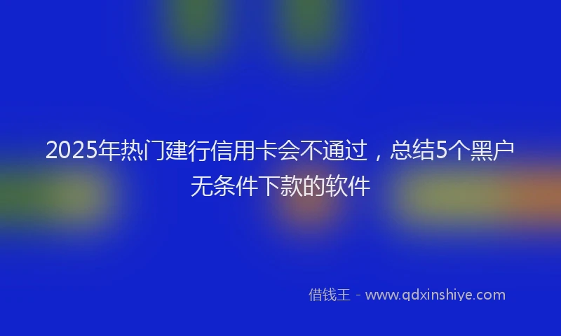 2025年热门建行信用卡会不通过，总结5个黑户无条件下款的软件