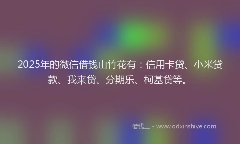 2025年的微信借钱山竹花有：信用卡贷、小米贷款、我来贷、分期乐、柯基贷等。
