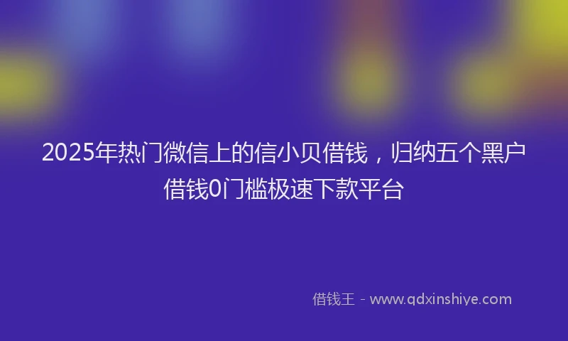 2025年热门微信上的信小贝借钱，归纳五个黑户借钱0门槛极速下款平台