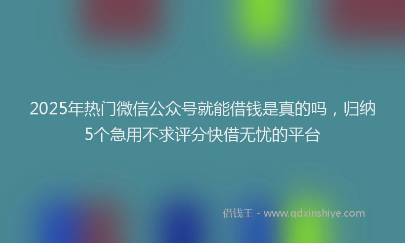 2025年热门微信公众号就能借钱是真的吗，归纳5个急用不求评分快借无忧的平台