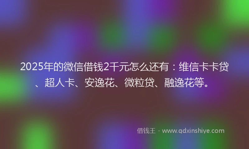 2025年的微信借钱2千元怎么还有：维信卡卡贷、超人卡、安逸花、微粒贷、融逸花等。