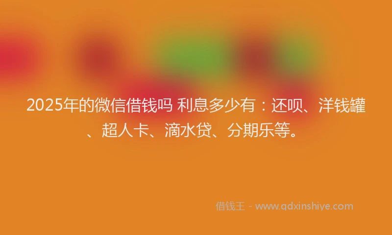 2025年的微信借钱吗 利息多少有：还呗、洋钱罐、超人卡、滴水贷、分期乐等。