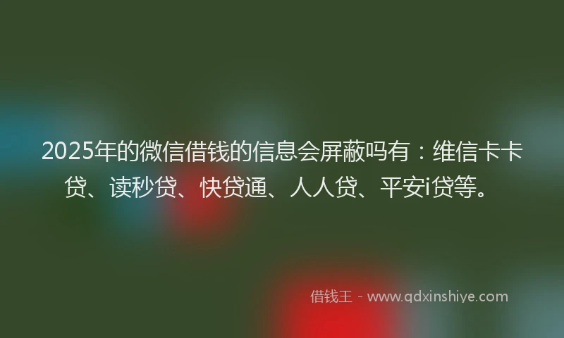2025年的微信借钱的信息会屏蔽吗有：维信卡卡贷、读秒贷、快贷通、人人贷、平安i贷等。