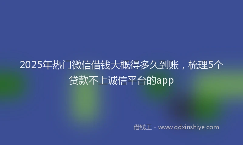 2025年热门微信借钱大概得多久到账，梳理5个贷款不上诚信平台的app