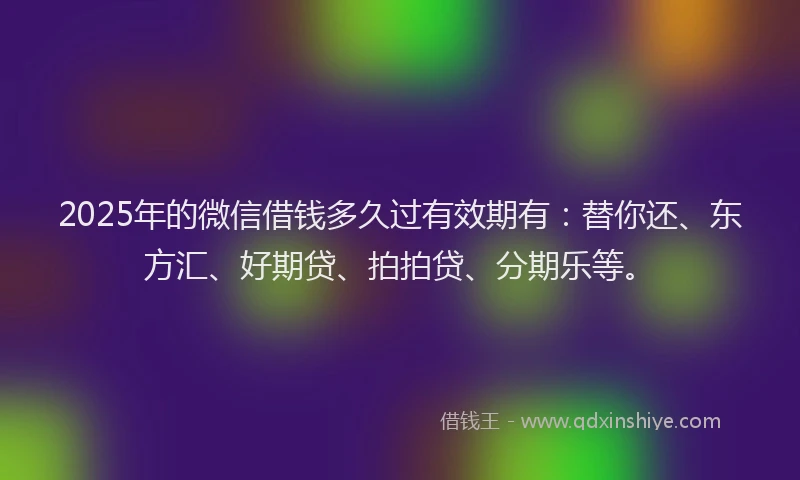 2025年的微信借钱多久过有效期有：替你还、东方汇、好期贷、拍拍贷、分期乐等。