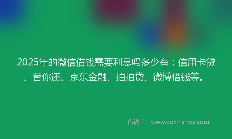 2025年的微信借钱需要利息吗多少有：信用卡贷、替你还、京东金融、拍拍贷、微博借钱等。