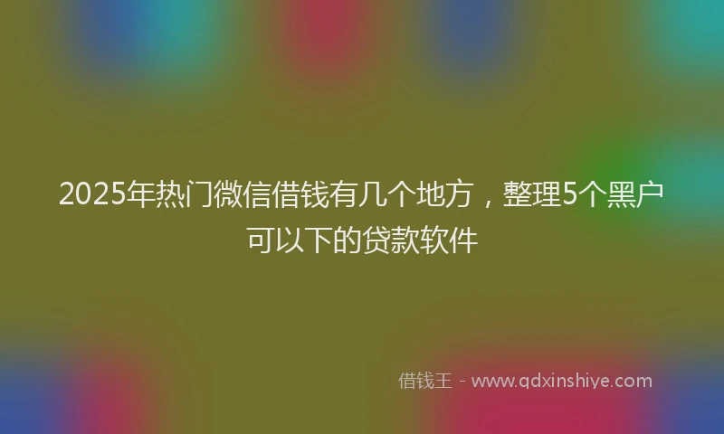 2025年热门微信借钱有几个地方，整理5个黑户可以下的贷款软件