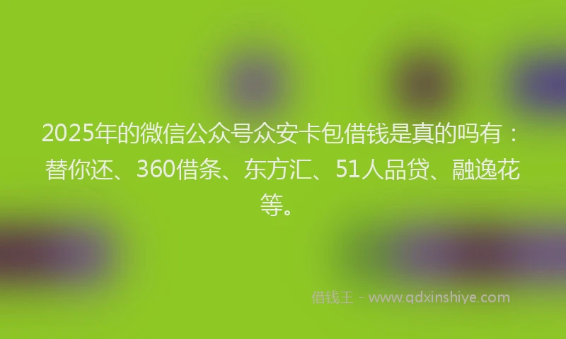 2025年的微信公众号众安卡包借钱是真的吗有：替你还、360借条、东方汇、51人品贷、融逸花等。