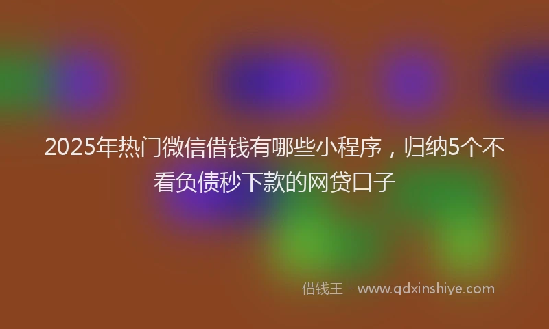 2025年热门微信借钱有哪些小程序，归纳5个不看负债秒下款的网贷口子