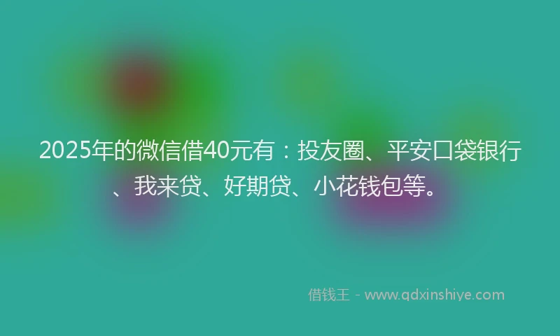 2025年的微信借40元有：投友圈、平安口袋银行、我来贷、好期贷、小花钱包等。