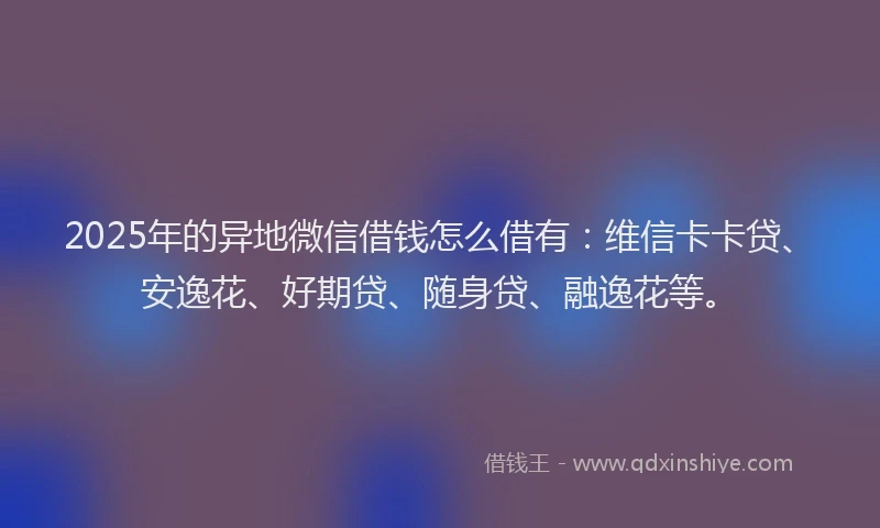 2025年的异地微信借钱怎么借有：维信卡卡贷、安逸花、好期贷、随身贷、融逸花等。