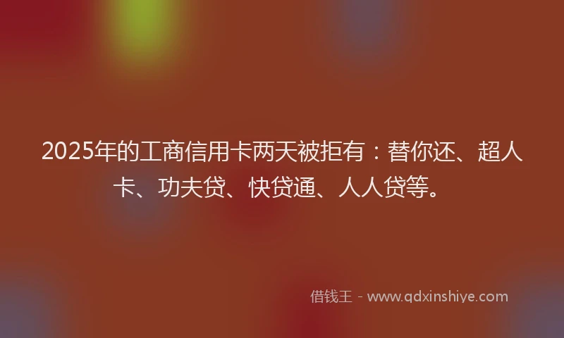 2025年的工商信用卡两天被拒有：替你还、超人卡、功夫贷、快贷通、人人贷等。