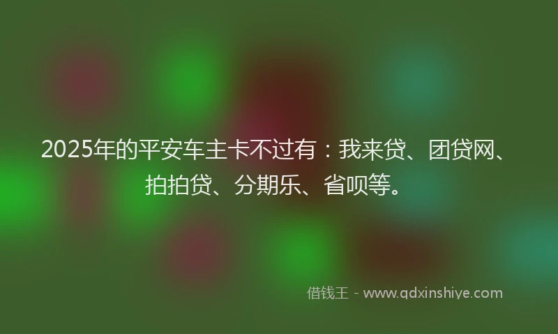 2025年的平安车主卡不过有：我来贷、团贷网、拍拍贷、分期乐、省呗等。