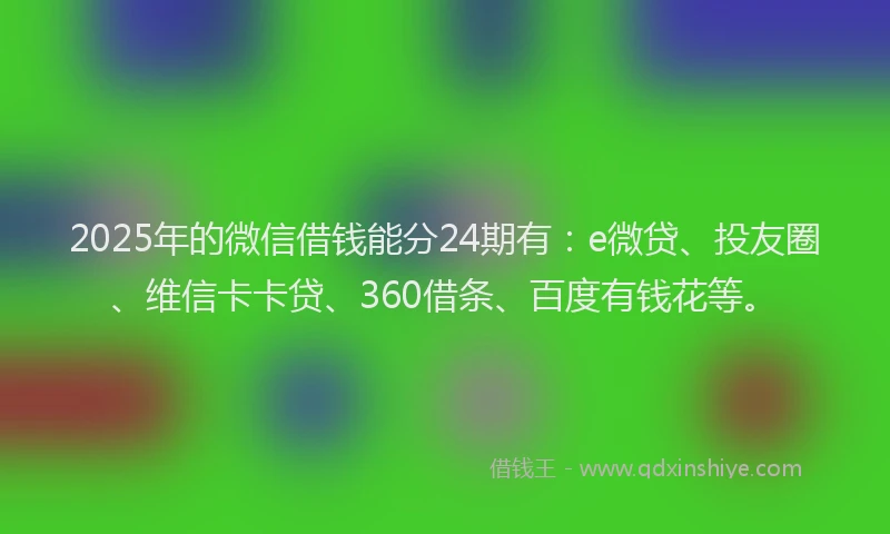 2025年的微信借钱能分24期有：e微贷、投友圈、维信卡卡贷、360借条、百度有钱花等。