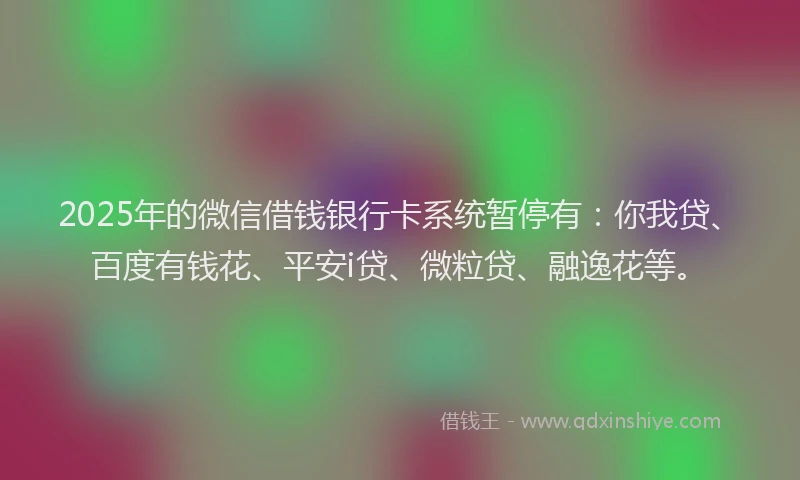 2025年的微信借钱银行卡系统暂停有：你我贷、百度有钱花、平安i贷、微粒贷、融逸花等。