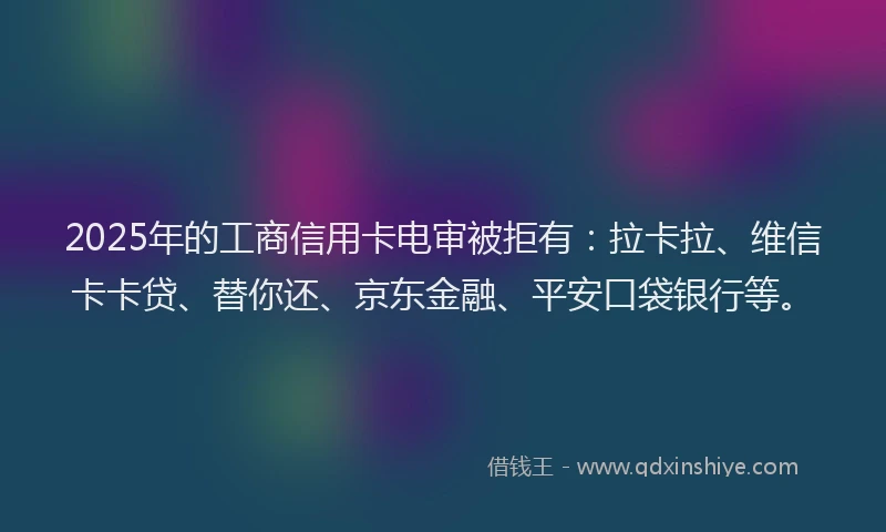 2025年的工商信用卡电审被拒有：拉卡拉、维信卡卡贷、替你还、京东金融、平安口袋银行等。