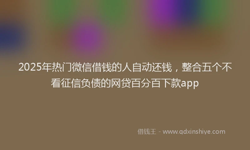2025年热门微信借钱的人自动还钱，整合五个不看征信负债的网贷百分百下款app