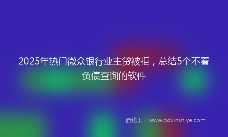 2025年热门微众银行业主贷被拒，总结5个不看负债查询的软件