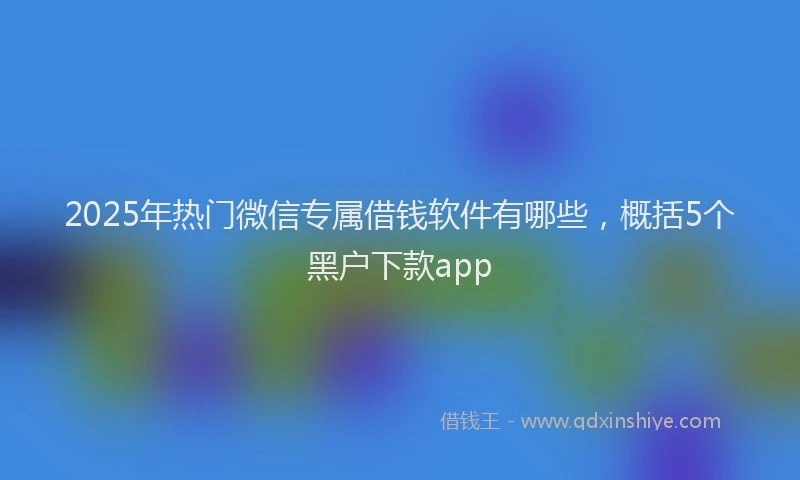 2025年热门微信专属借钱软件有哪些，概括5个黑户下款app