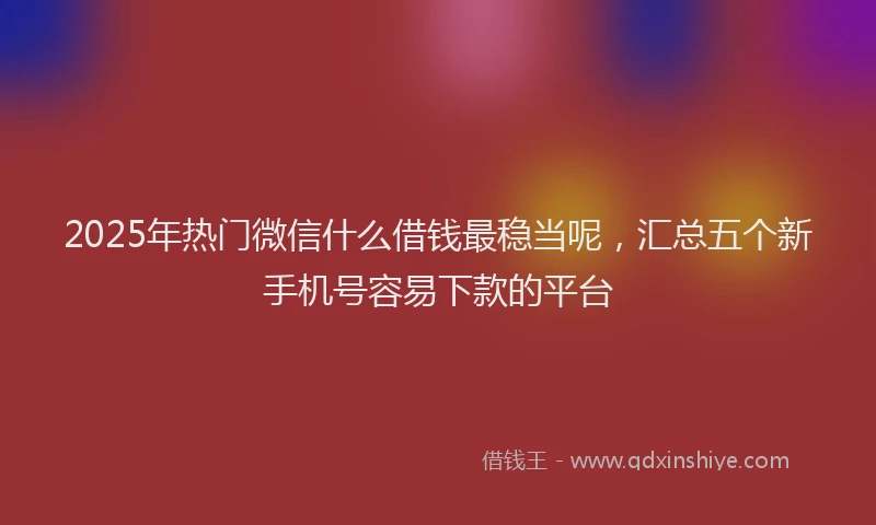 2025年热门微信什么借钱最稳当呢，汇总五个新手机号容易下款的平台