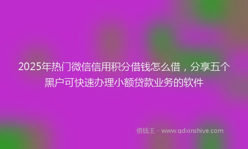 2025年热门微信信用积分借钱怎么借，分享五个黑户可快速办理小额贷款业务的软件