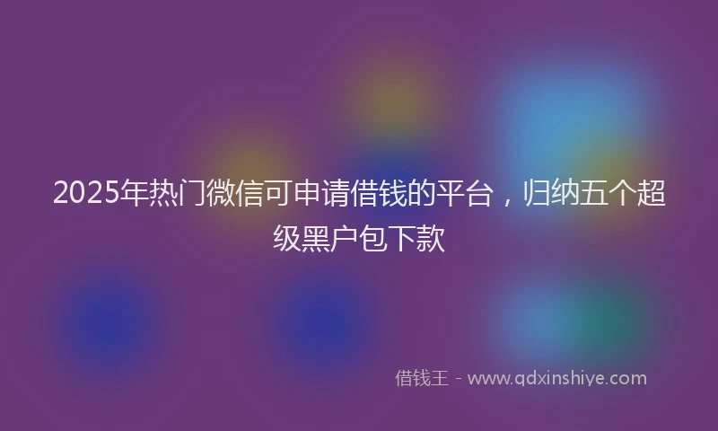 2025年热门微信可申请借钱的平台，归纳五个超级黑户包下款