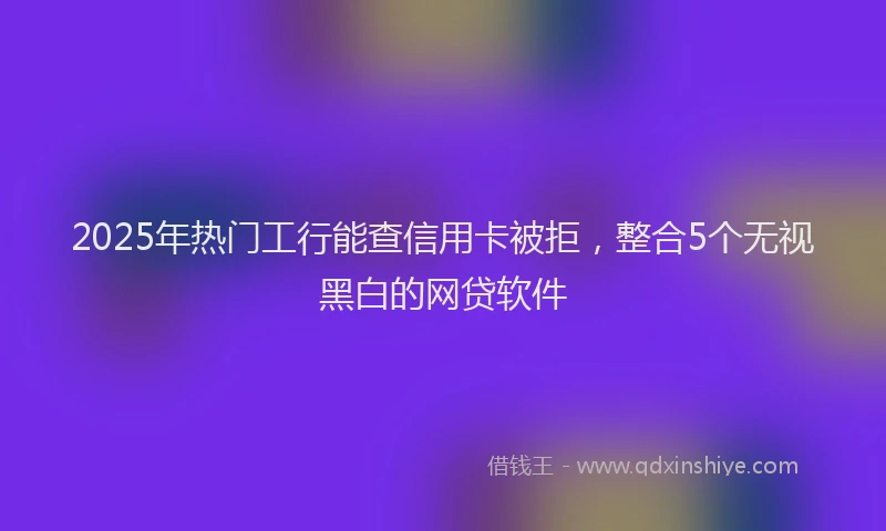 2025年热门工行能查信用卡被拒，整合5个无视黑白的网贷软件