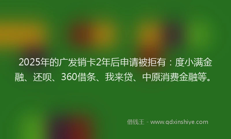 2025年的广发销卡2年后申请被拒有：度小满金融、还呗、360借条、我来贷、中原消费金融等。