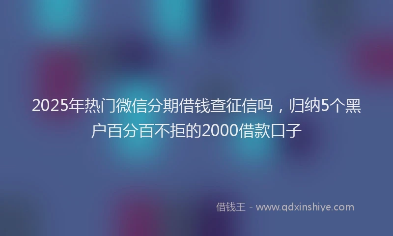 2025年热门微信分期借钱查征信吗，归纳5个黑户百分百不拒的2000借款口子