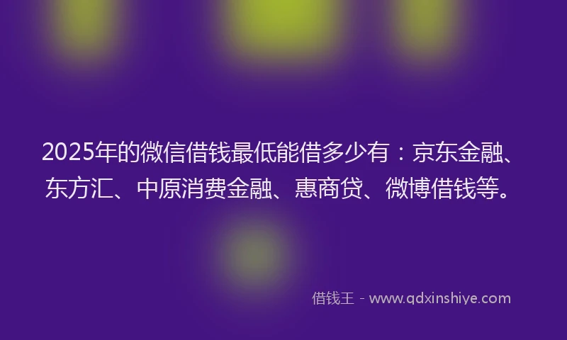 2025年的微信借钱最低能借多少有：京东金融、东方汇、中原消费金融、惠商贷、微博借钱等。
