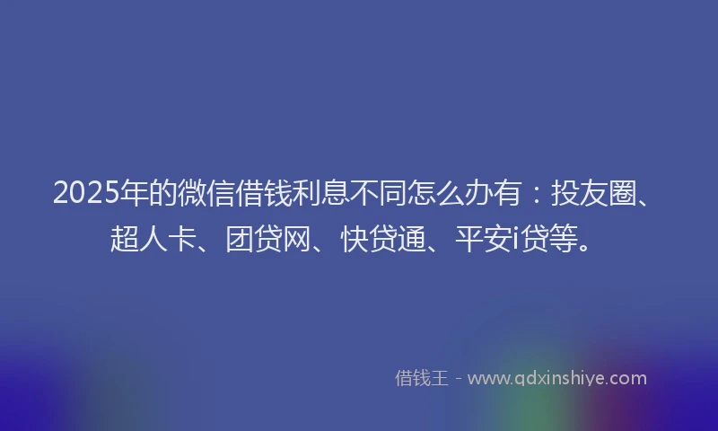 2025年的微信借钱利息不同怎么办有：投友圈、超人卡、团贷网、快贷通、平安i贷等。