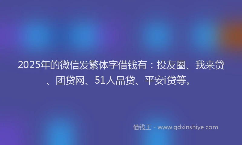 2025年的微信发繁体字借钱有：投友圈、我来贷、团贷网、51人品贷、平安i贷等。
