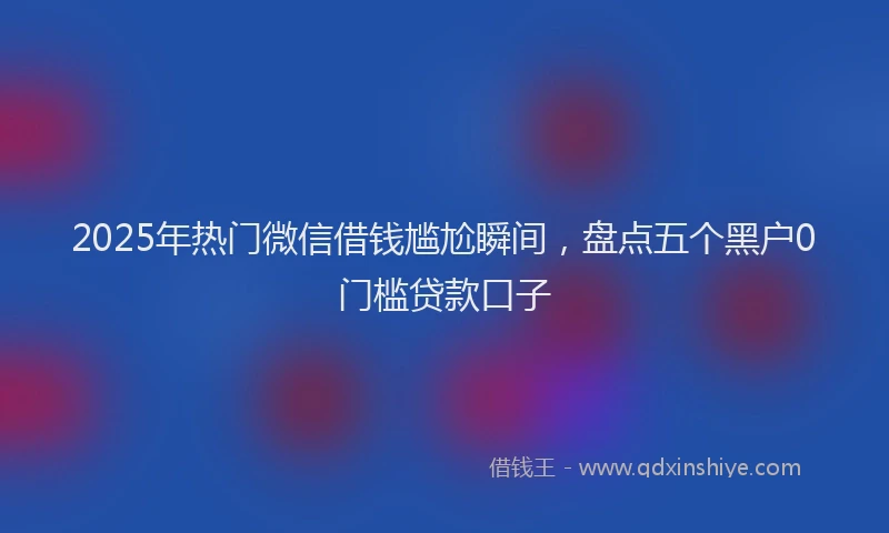 2025年热门微信借钱尴尬瞬间，盘点五个黑户0门槛贷款口子