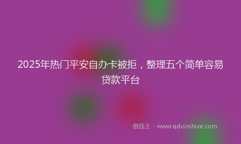 2025年热门平安自办卡被拒，整理五个简单容易贷款平台