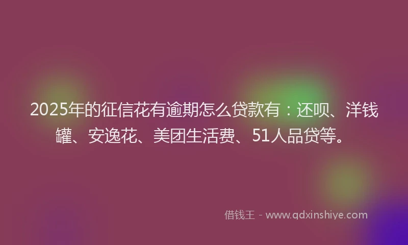 2025年的征信花有逾期怎么贷款有：还呗、洋钱罐、安逸花、美团生活费、51人品贷等。
