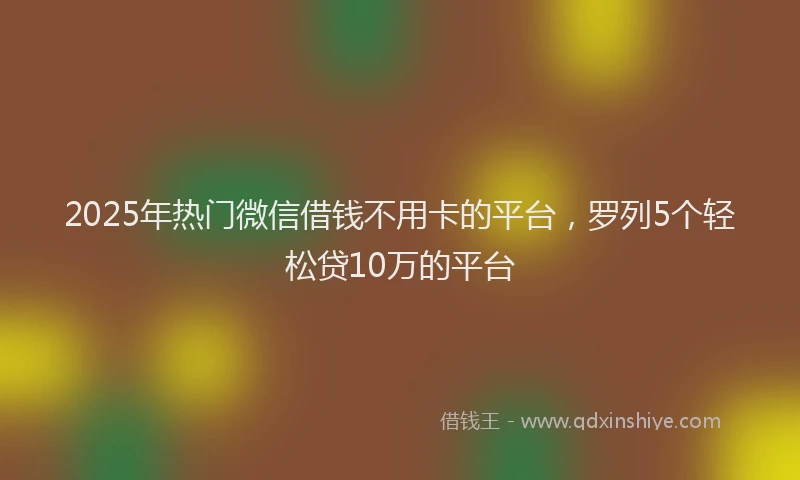 2025年热门微信借钱不用卡的平台，罗列5个轻松贷10万的平台