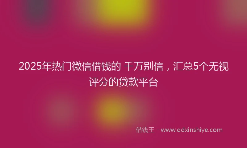 2025年热门微信借钱的 千万别信，汇总5个无视评分的贷款平台