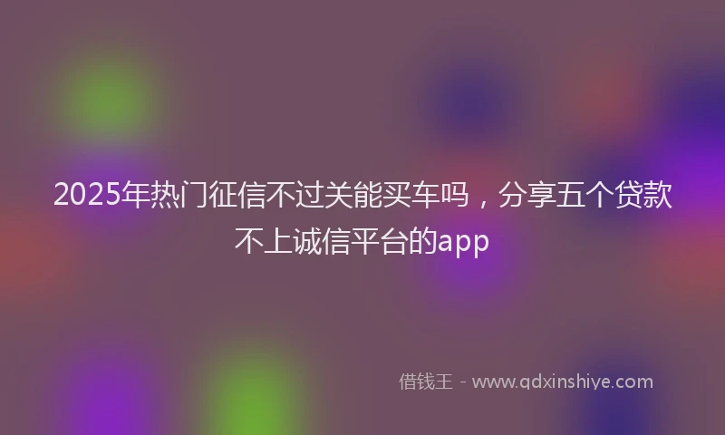 2025年热门征信不过关能买车吗，分享五个贷款不上诚信平台的app
