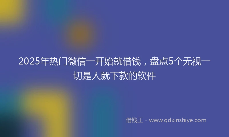 2025年热门微信一开始就借钱，盘点5个无视一切是人就下款的软件
