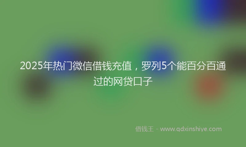 2025年热门微信借钱充值，罗列5个能百分百通过的网贷口子
