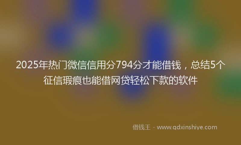 2025年热门微信信用分794分才能借钱，总结5个征信瑕疵也能借网贷轻松下款的软件