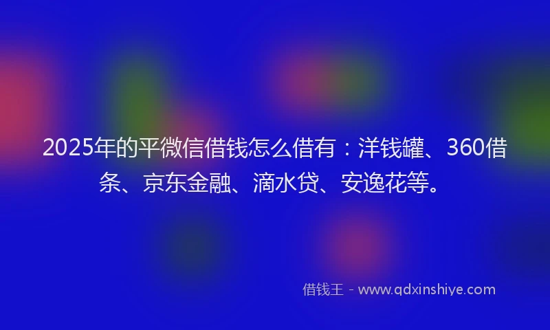 2025年的平微信借钱怎么借有：洋钱罐、360借条、京东金融、滴水贷、安逸花等。