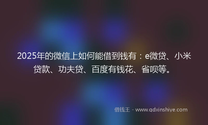 2025年的微信上如何能借到钱有：e微贷、小米贷款、功夫贷、百度有钱花、省呗等。
