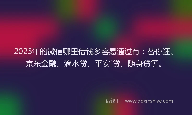 2025年的微信哪里借钱多容易通过有：替你还、京东金融、滴水贷、平安i贷、随身贷等。