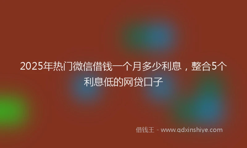 2025年热门微信借钱一个月多少利息，整合5个利息低的网贷口子