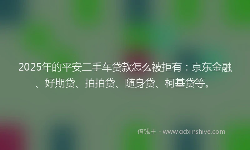 2025年的平安二手车贷款怎么被拒有：京东金融、好期贷、拍拍贷、随身贷、柯基贷等。